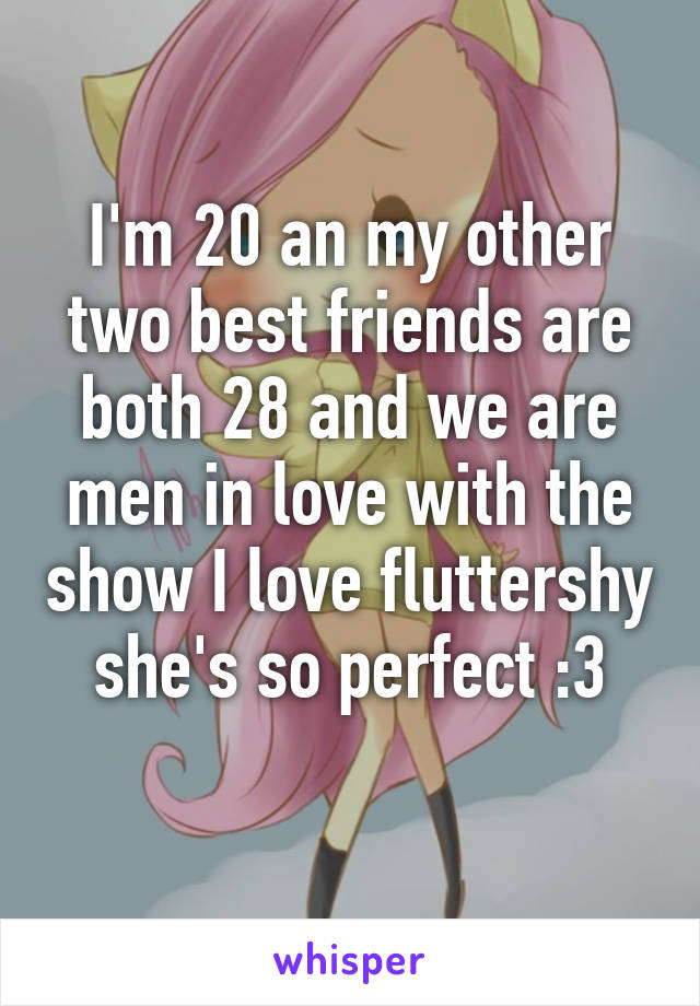 I'm 20 an my other two best friends are both 28 and we are men in love with the show I love fluttershy she's so perfect :3
