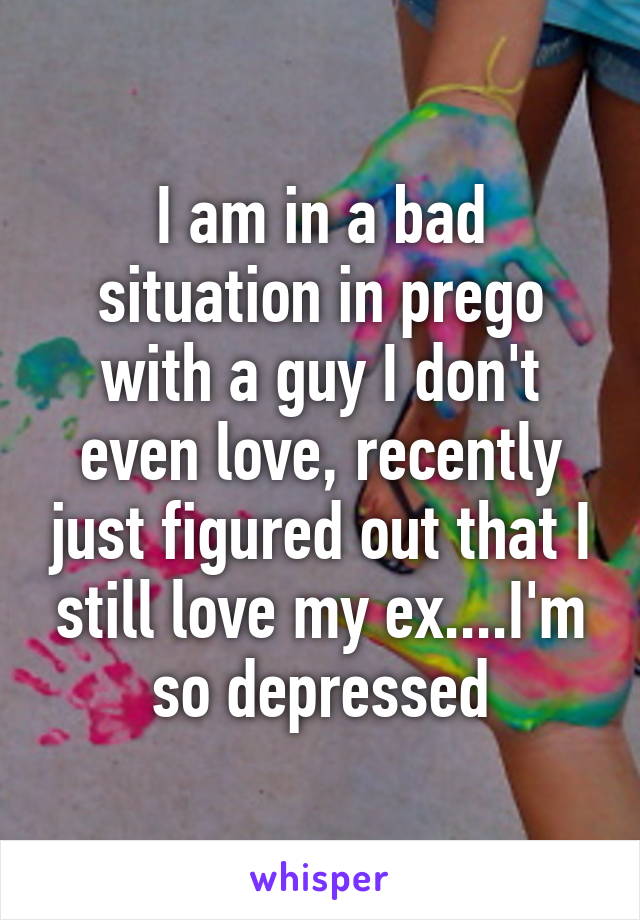 I am in a bad situation in prego with a guy I don't even love, recently just figured out that I still love my ex....I'm so depressed