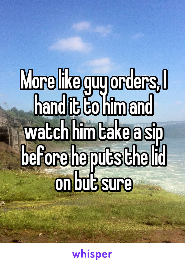 More like guy orders, I hand it to him and watch him take a sip before he puts the lid on but sure