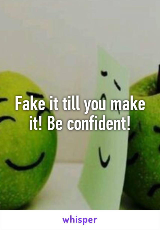 Fake it till you make it! Be confident!