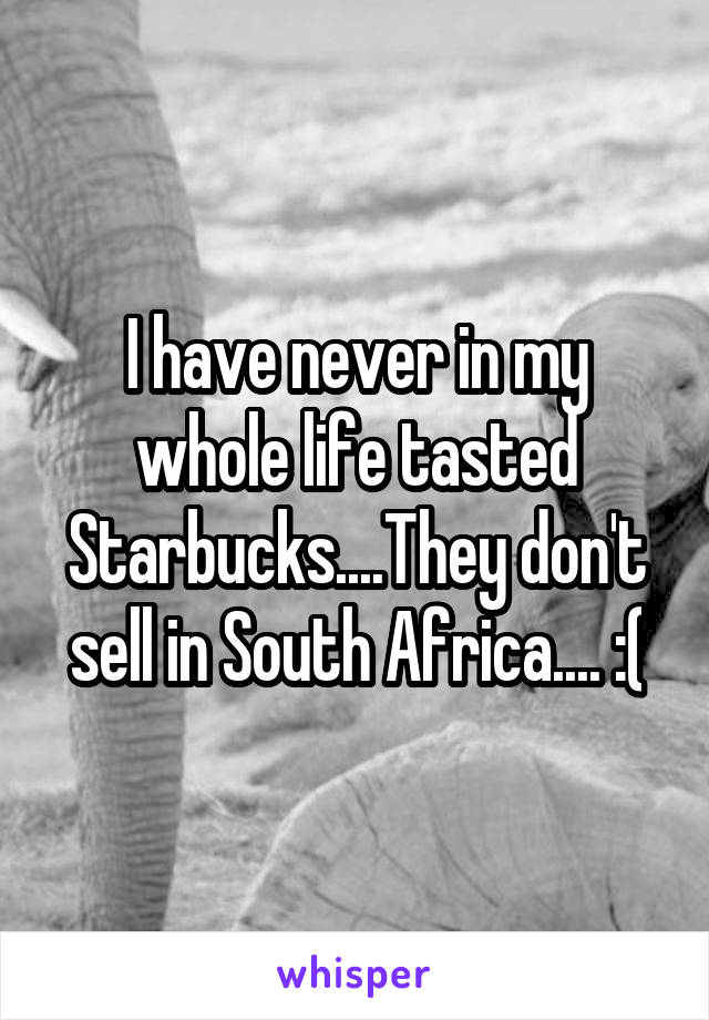 I have never in my whole life tasted Starbucks....They don't sell in South Africa.... :(