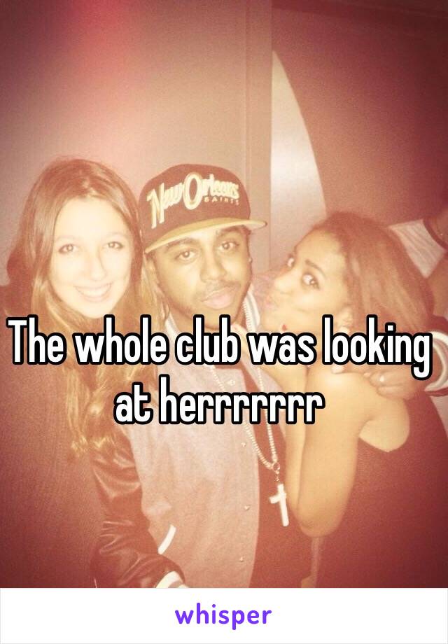 The whole club was looking at herrrrrrr