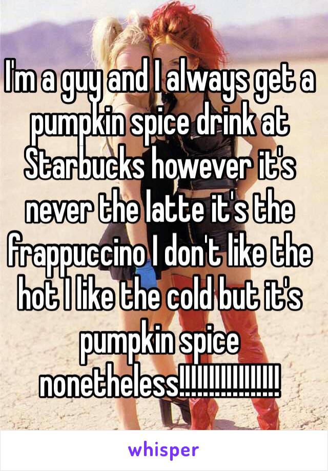 I'm a guy and I always get a pumpkin spice drink at Starbucks however it's never the latte it's the frappuccino I don't like the hot I like the cold but it's pumpkin spice nonetheless!!!!!!!!!!!!!!!!! 