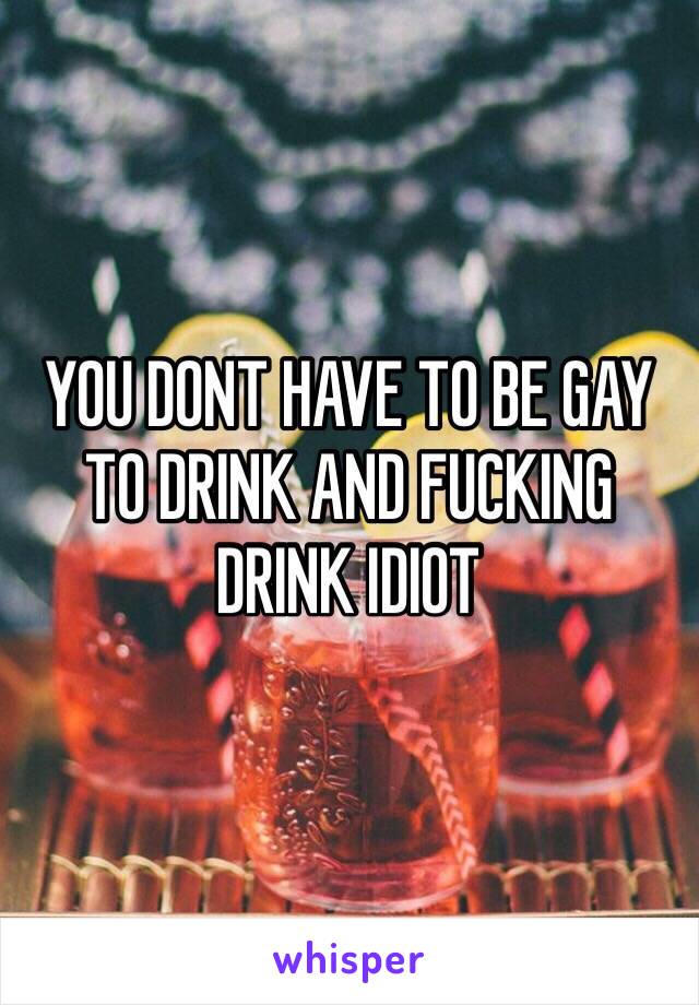 YOU DONT HAVE TO BE GAY TO DRINK AND FUCKING DRINK IDIOT 