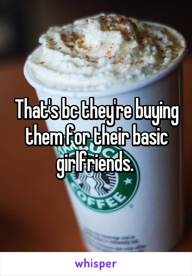 That's bc they're buying them for their basic girlfriends. 