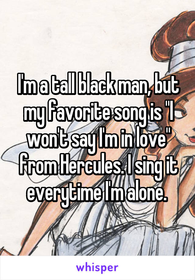 I'm a tall black man, but my favorite song is "I won't say I'm in love" from Hercules. I sing it everytime I'm alone. 