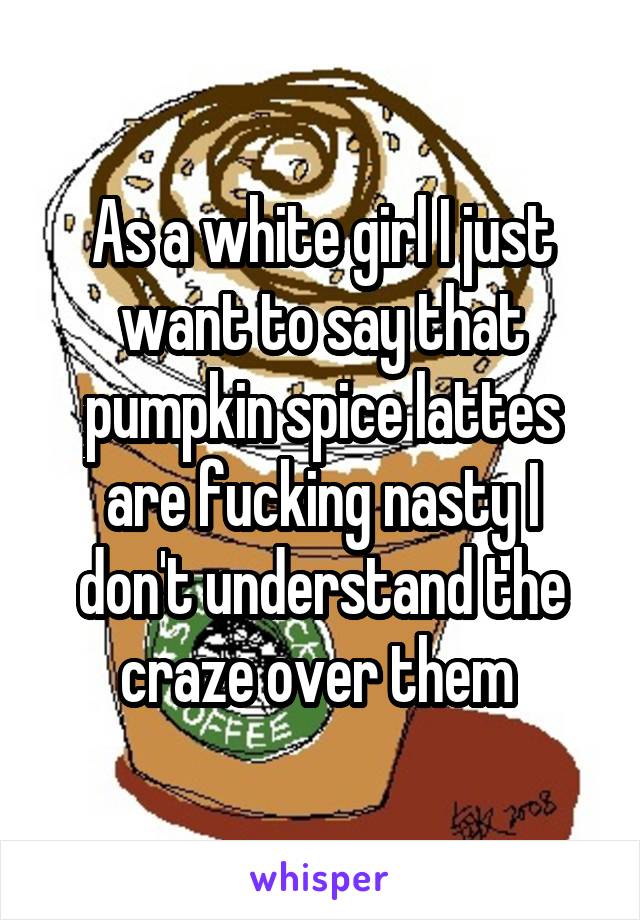 As a white girl I just want to say that pumpkin spice lattes are fucking nasty I don't understand the craze over them 