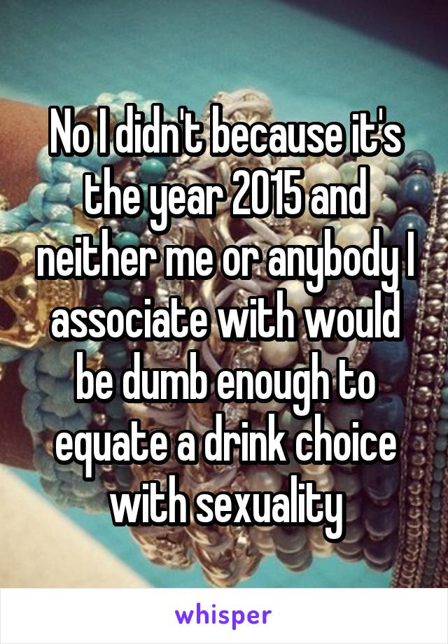 No I didn't because it's the year 2015 and neither me or anybody I associate with would be dumb enough to equate a drink choice with sexuality