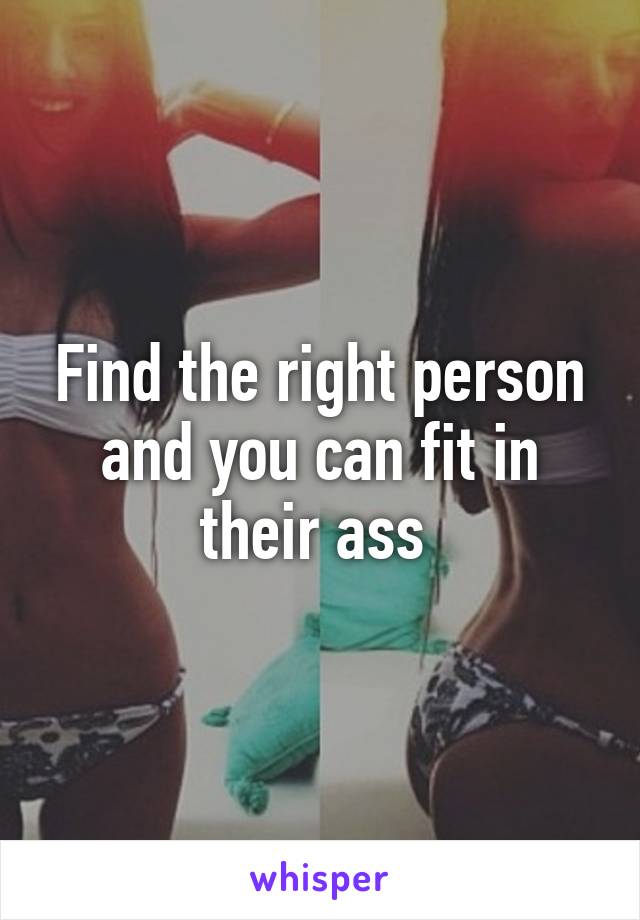 Find the right person and you can fit in their ass 