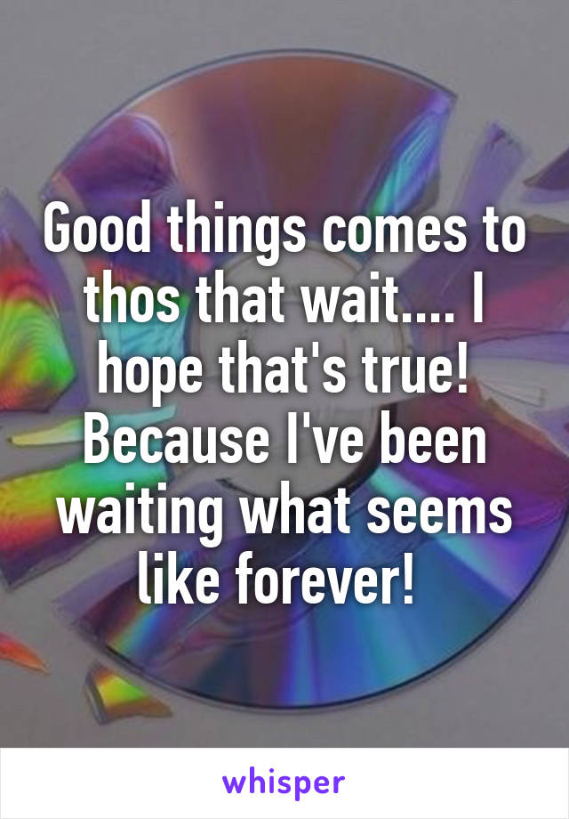 Good things comes to thos that wait.... I hope that's true! Because I've been waiting what seems like forever! 