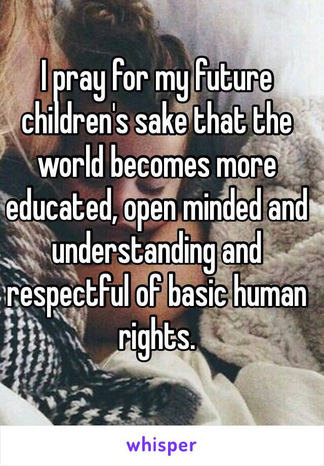 I pray for my future children's sake that the world becomes more educated, open minded and understanding and respectful of basic human rights. 
