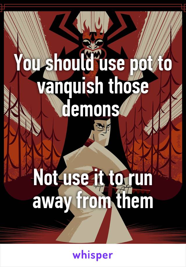 You should use pot to vanquish those demons 


Not use it to run away from them