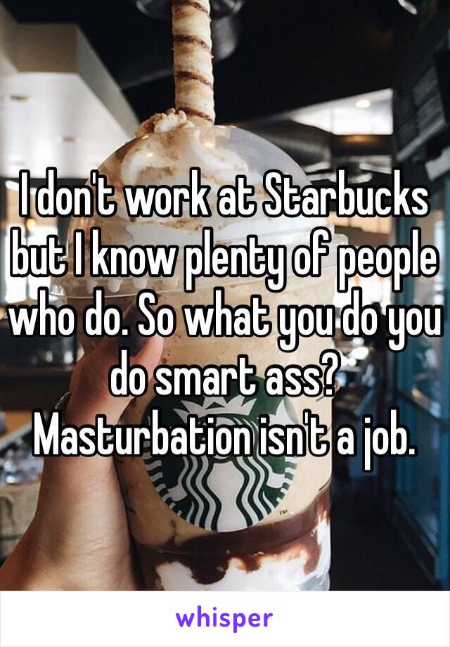 I don't work at Starbucks but I know plenty of people who do. So what you do you do smart ass? Masturbation isn't a job. 