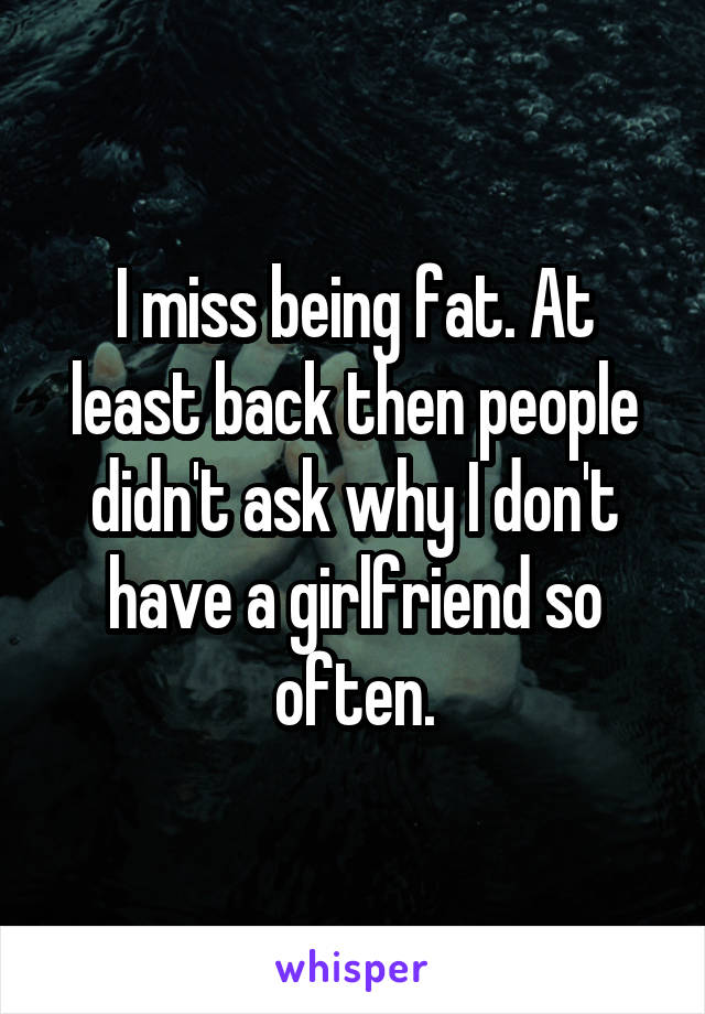 I miss being fat. At least back then people didn't ask why I don't have a girlfriend so often.