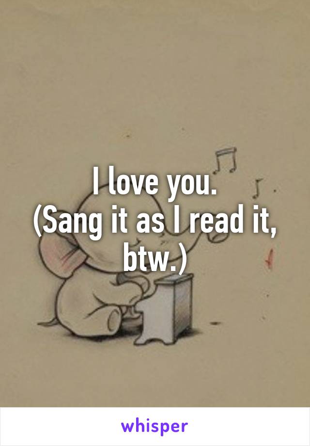 I love you.
(Sang it as I read it, btw.)