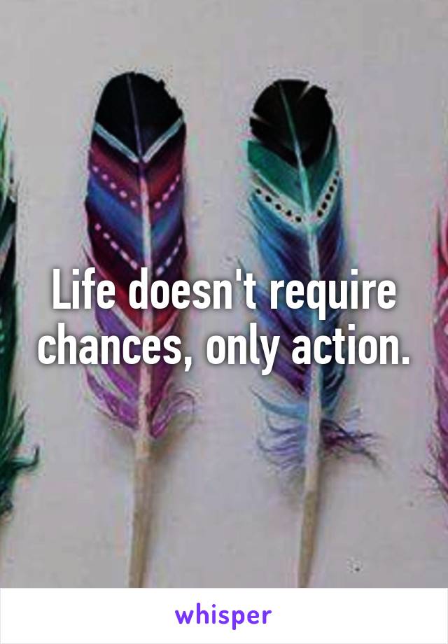 Life doesn't require chances, only action.