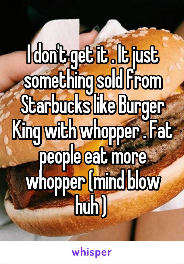 I don't get it . It just something sold from Starbucks like Burger King with whopper . Fat people eat more whopper (mind blow huh ) 