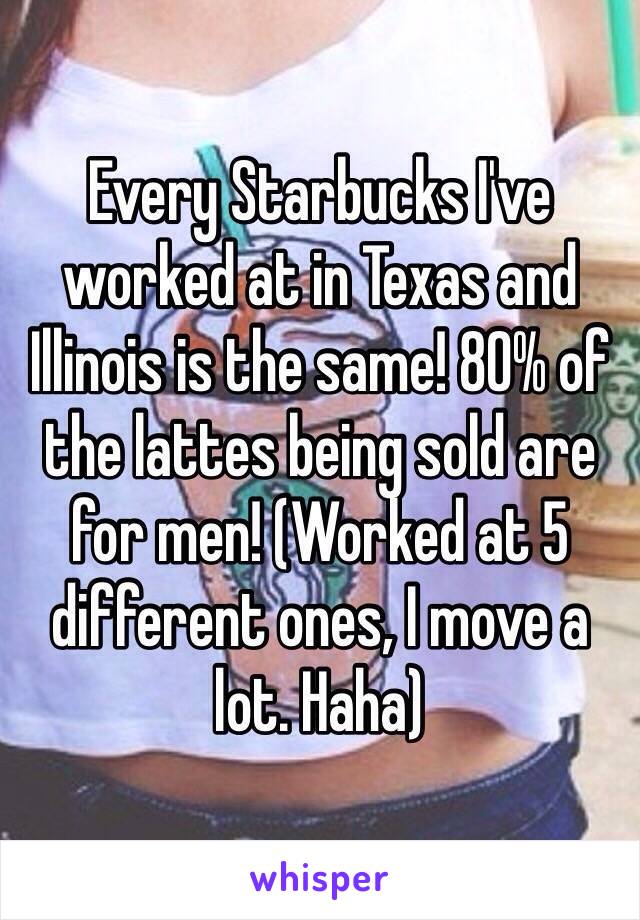 Every Starbucks I've worked at in Texas and Illinois is the same! 80% of the lattes being sold are for men! (Worked at 5 different ones, I move a lot. Haha) 