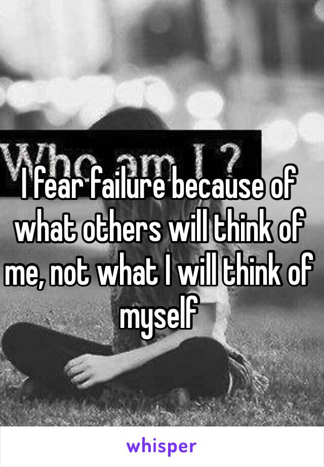 I fear failure because of what others will think of me, not what I will think of myself