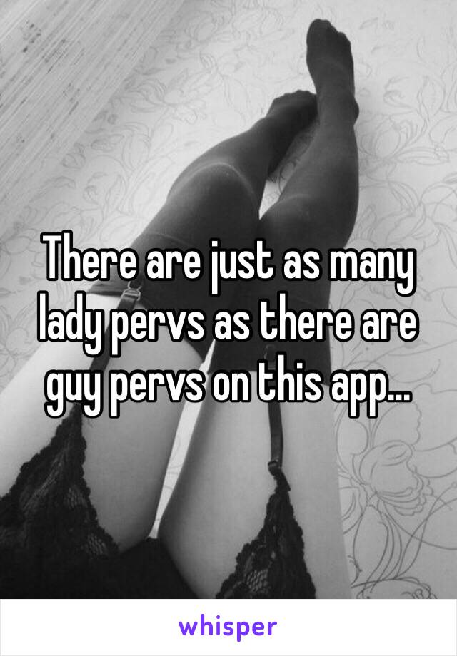 There are just as many lady pervs as there are guy pervs on this app...