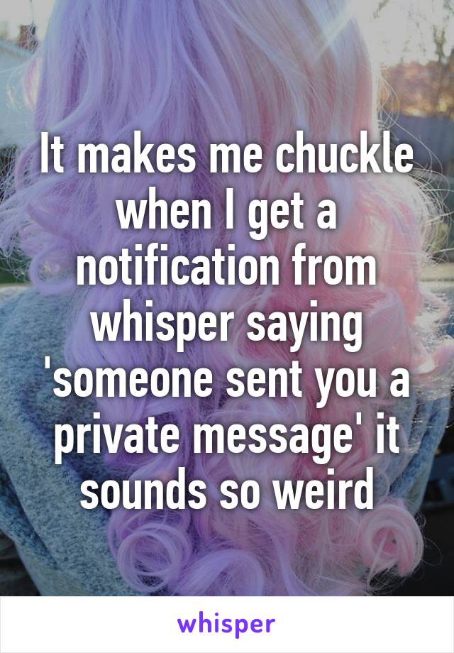 It makes me chuckle when I get a notification from whisper saying 'someone sent you a private message' it sounds so weird