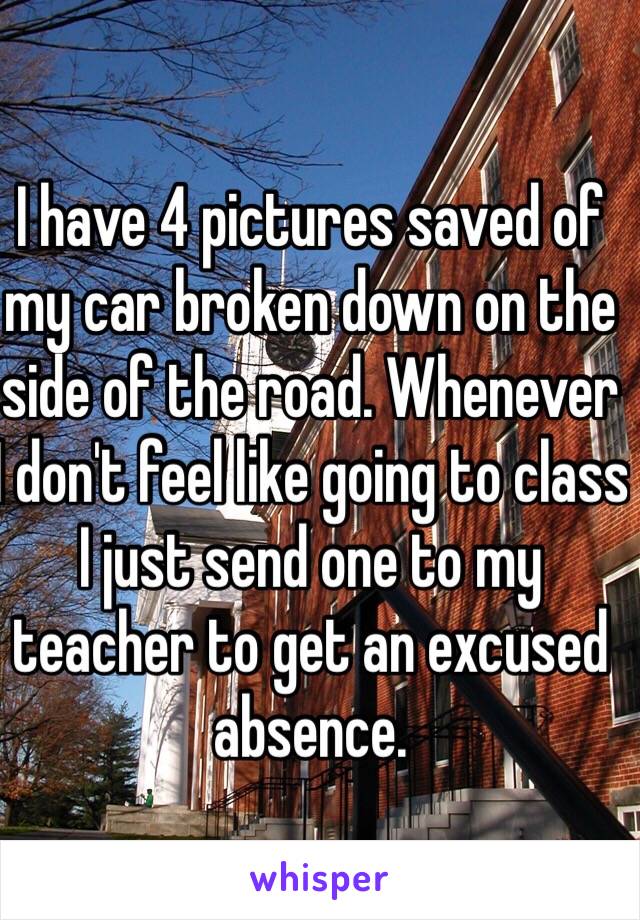 I have 4 pictures saved of my car broken down on the side of the road. Whenever I don't feel like going to class I just send one to my teacher to get an excused absence.