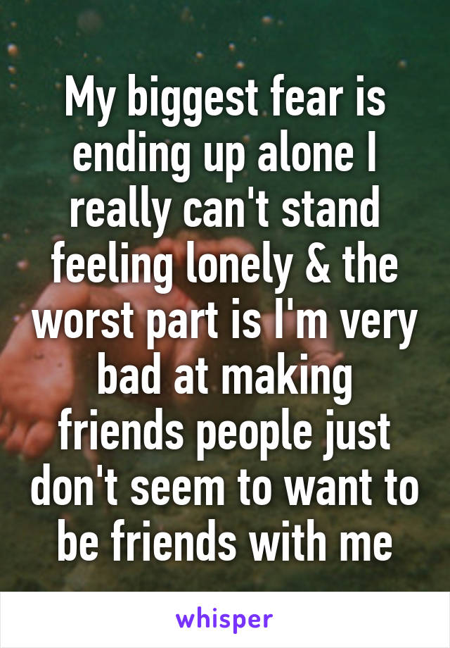 My biggest fear is ending up alone I really can't stand feeling lonely & the worst part is I'm very bad at making friends people just don't seem to want to be friends with me