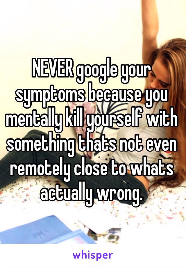 NEVER google your symptoms because you mentally kill yourself with something thats not even remotely close to whats actually wrong. 