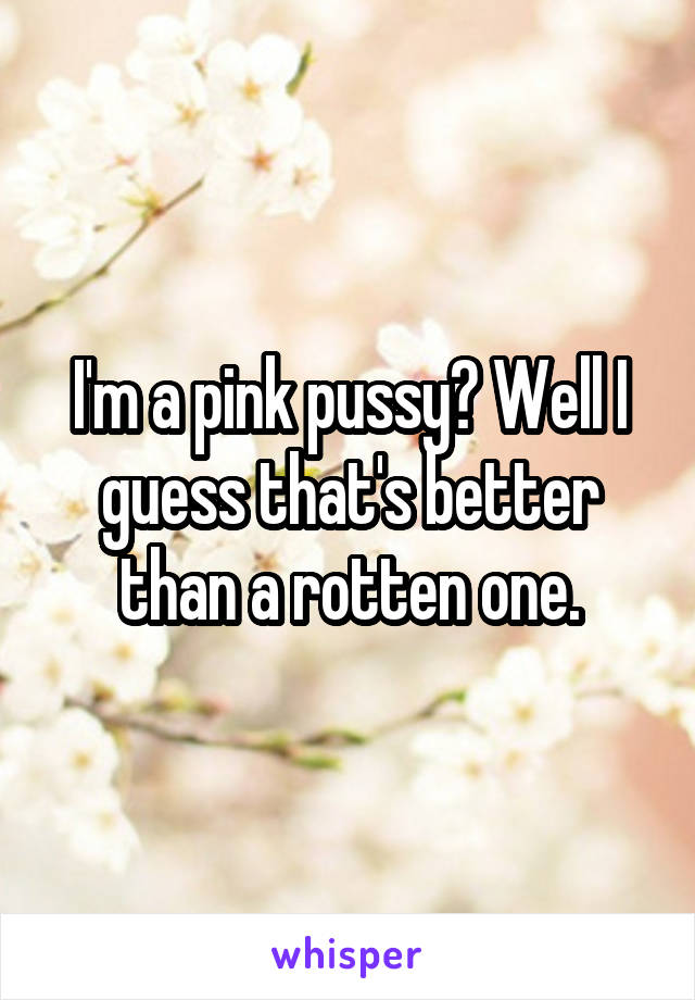 I'm a pink pussy? Well I guess that's better than a rotten one.