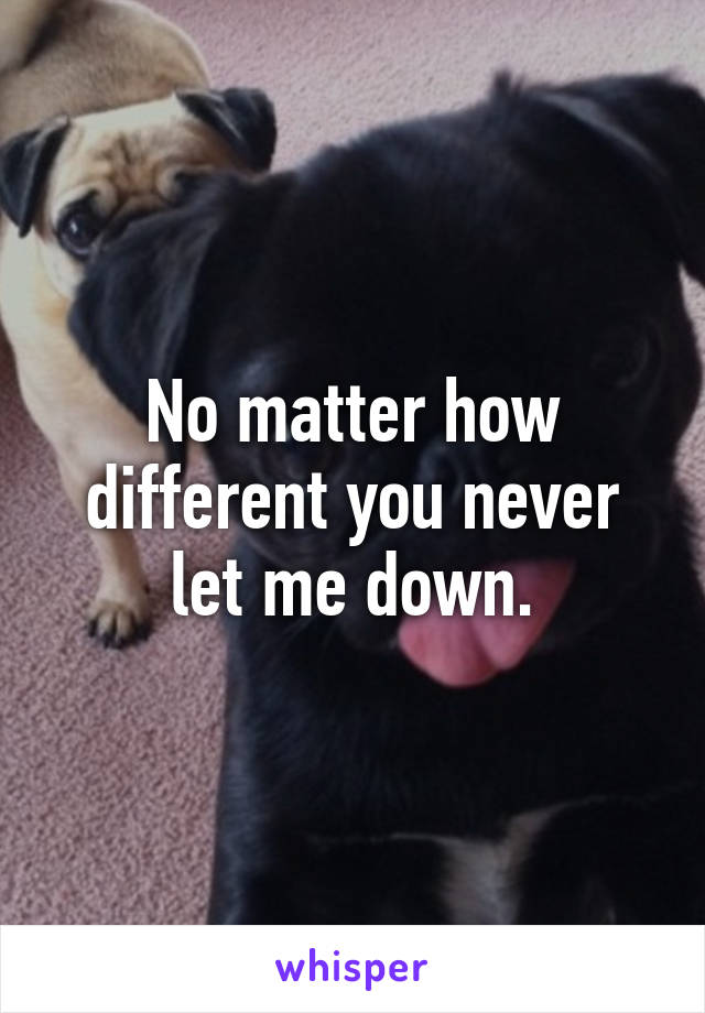No matter how different you never let me down.