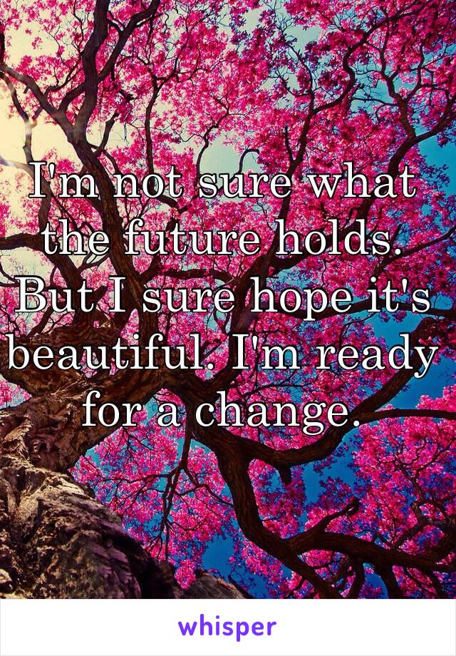 I'm not sure what the future holds. But I sure hope it's beautiful. I'm ready for a change. 