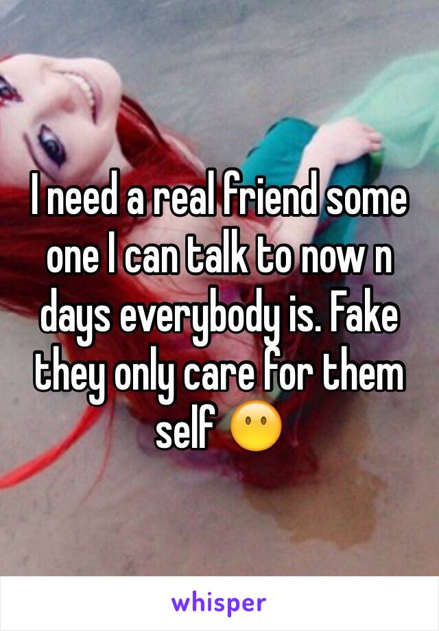 I need a real friend some one I can talk to now n days everybody is. Fake they only care for them self 😶
