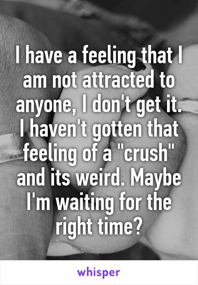 I have a feeling that I am not attracted to anyone, I don't get it. I haven't gotten that feeling of a "crush" and its weird. Maybe I'm waiting for the right time?