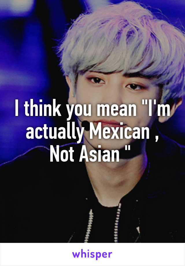 I think you mean "I'm actually Mexican ,
Not Asian " 