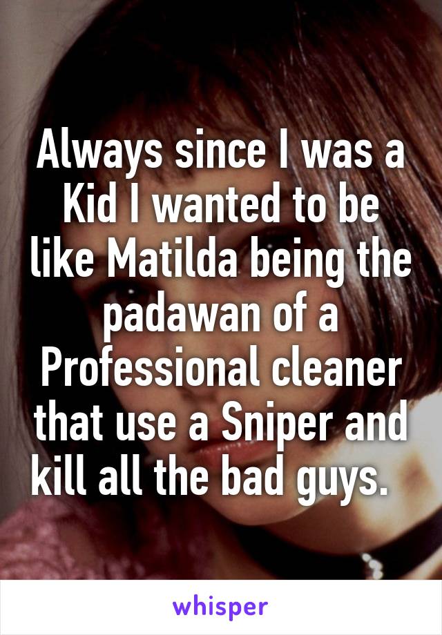 Always since I was a Kid I wanted to be like Matilda being the padawan of a Professional cleaner that use a Sniper and kill all the bad guys.  
