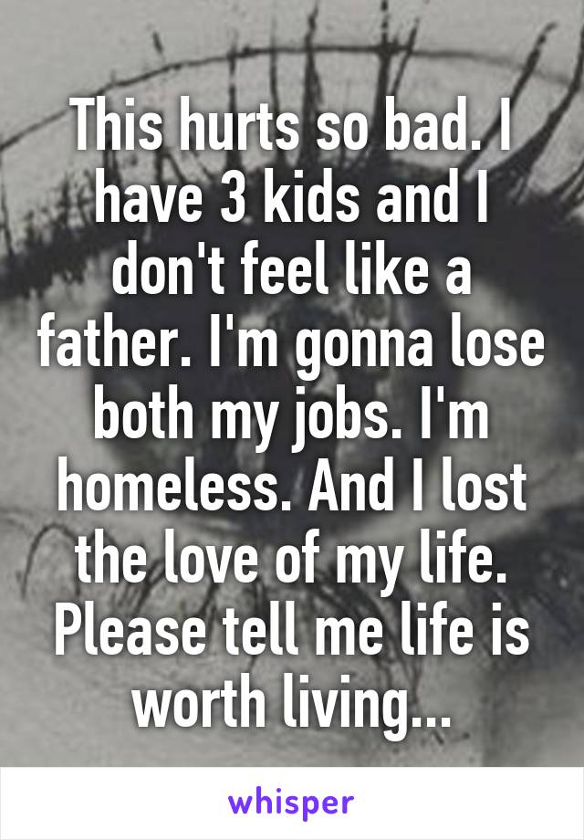 This hurts so bad. I have 3 kids and I don't feel like a father. I'm gonna lose both my jobs. I'm homeless. And I lost the love of my life. Please tell me life is worth living...