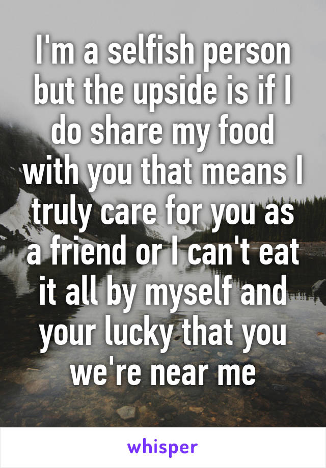 I'm a selfish person but the upside is if I do share my food with you that means I truly care for you as a friend or I can't eat it all by myself and your lucky that you we're near me
