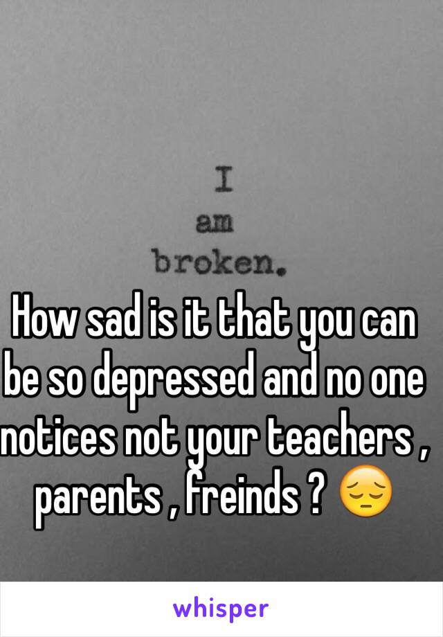 How sad is it that you can be so depressed and no one notices not your teachers , parents , freinds ? 😔