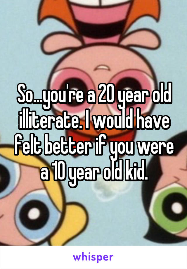 So...you're a 20 year old illiterate. I would have felt better if you were a 10 year old kid.