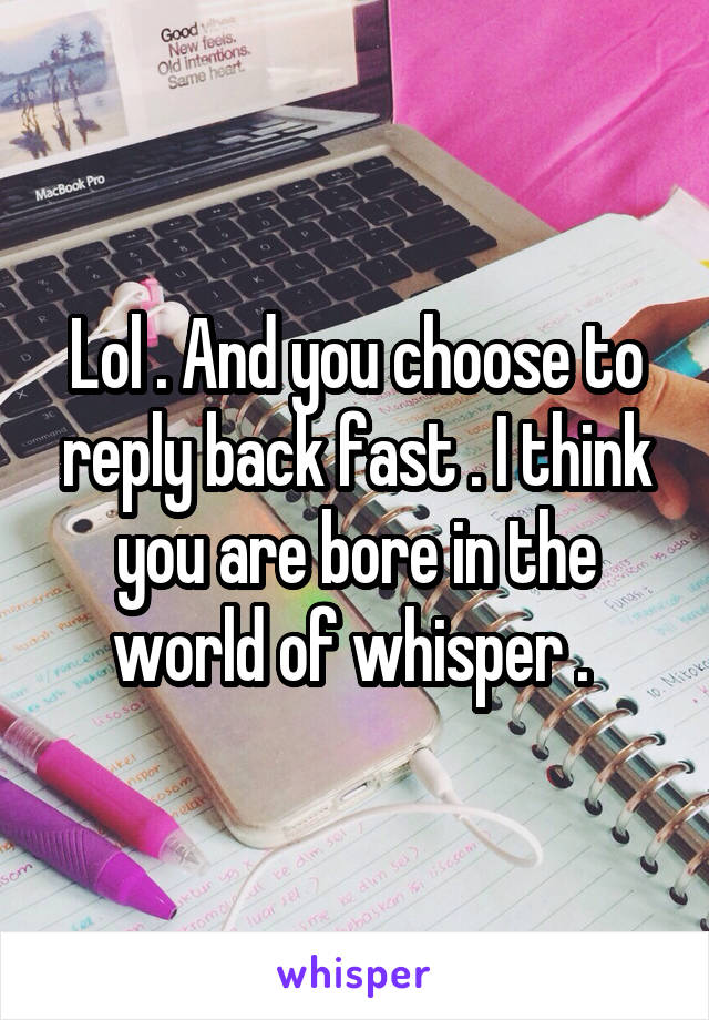 Lol . And you choose to reply back fast . I think you are bore in the world of whisper . 