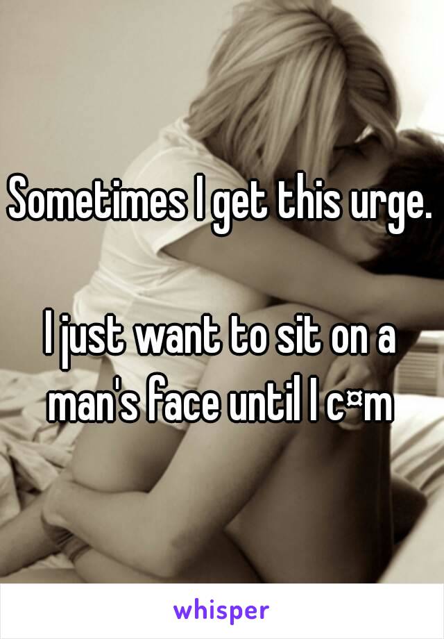 Sometimes I get this urge.

I just want to sit on a man's face until I c¤m 
