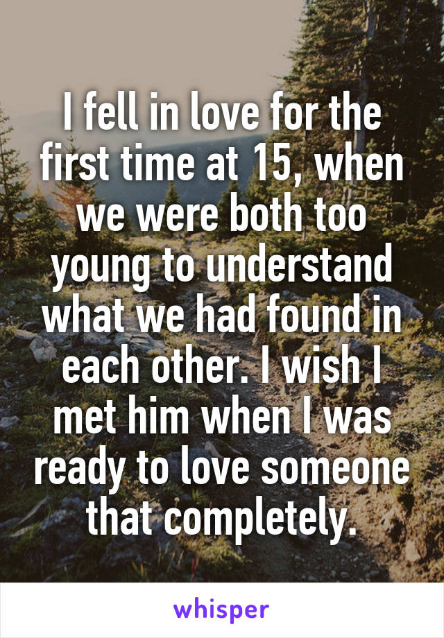 I fell in love for the first time at 15, when we were both too young to understand what we had found in each other. I wish I met him when I was ready to love someone that completely.