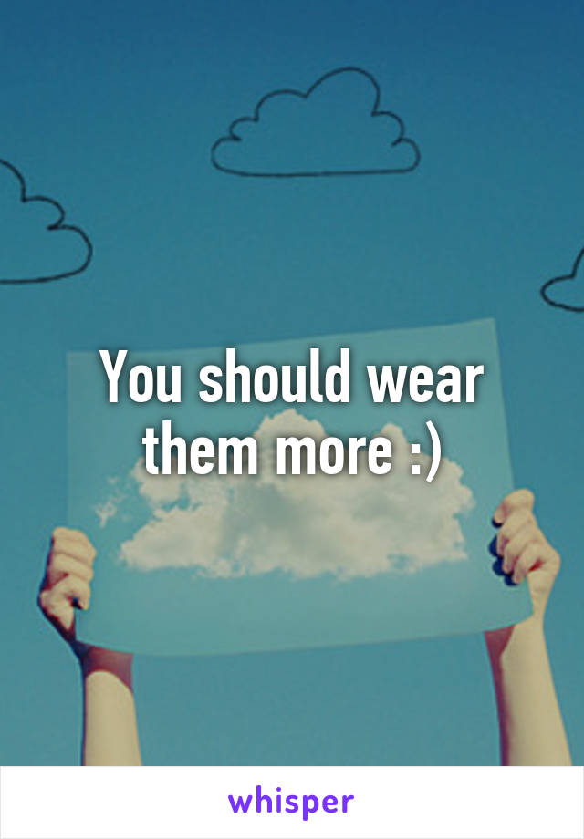 You should wear them more :)