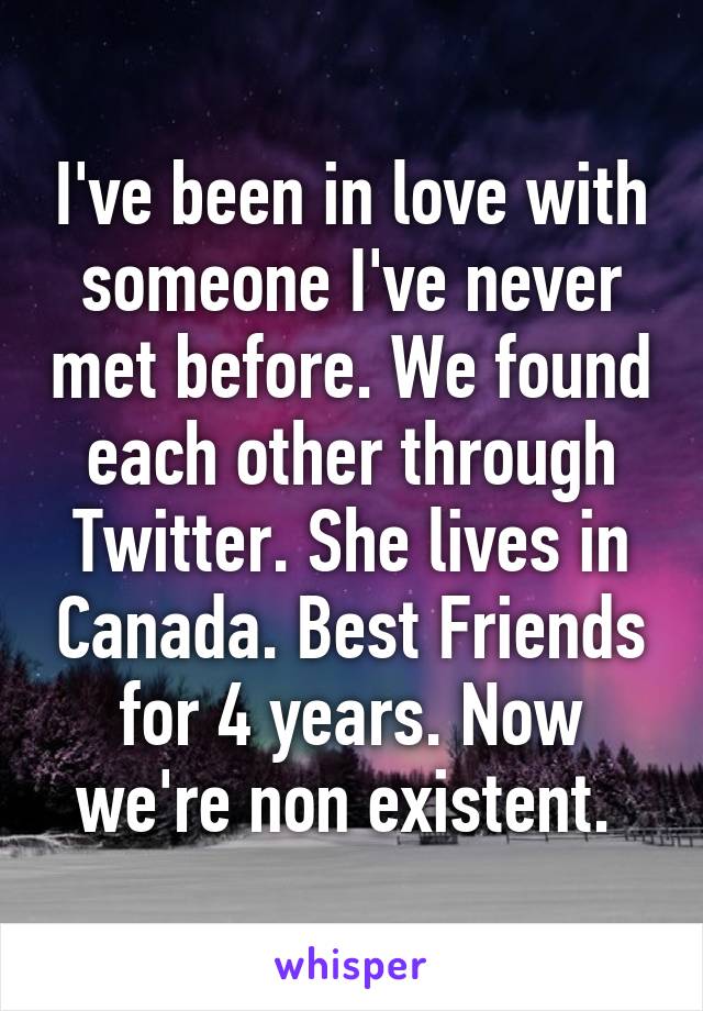 I've been in love with someone I've never met before. We found each other through Twitter. She lives in Canada. Best Friends for 4 years. Now we're non existent. 