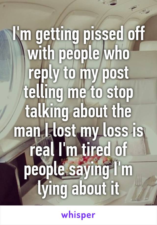 I'm getting pissed off with people who reply to my post telling me to stop talking about the man I lost my loss is real I'm tired of people saying I'm lying about it