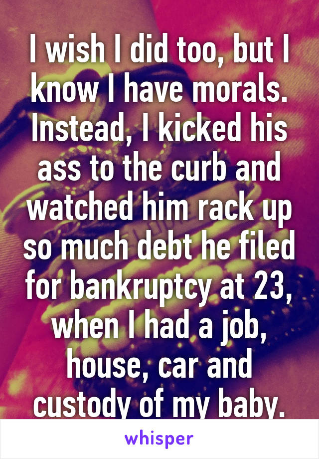 I wish I did too, but I know I have morals. Instead, I kicked his ass to the curb and watched him rack up so much debt he filed for bankruptcy at 23, when I had a job, house, car and custody of my baby.