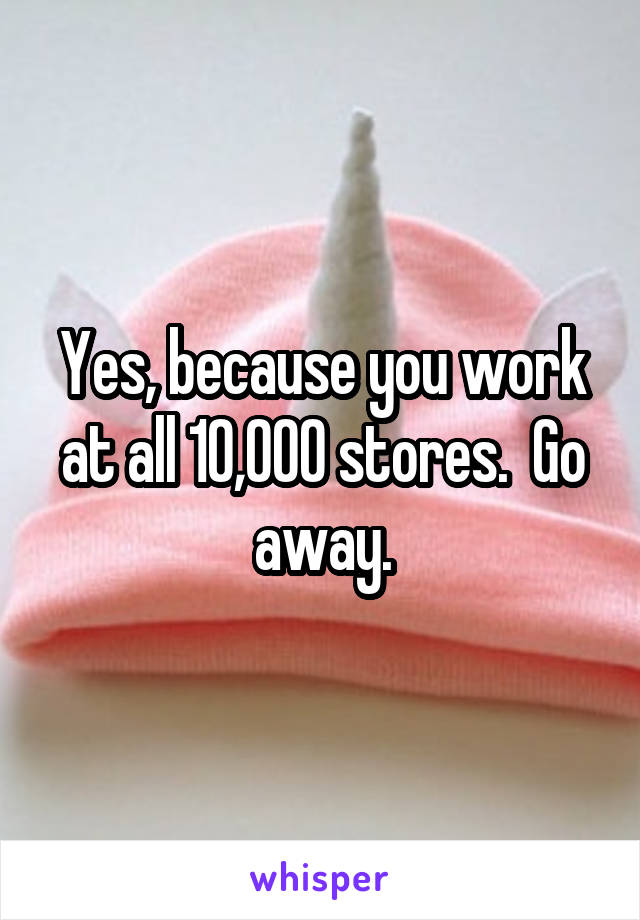 Yes, because you work at all 10,000 stores.  Go away.