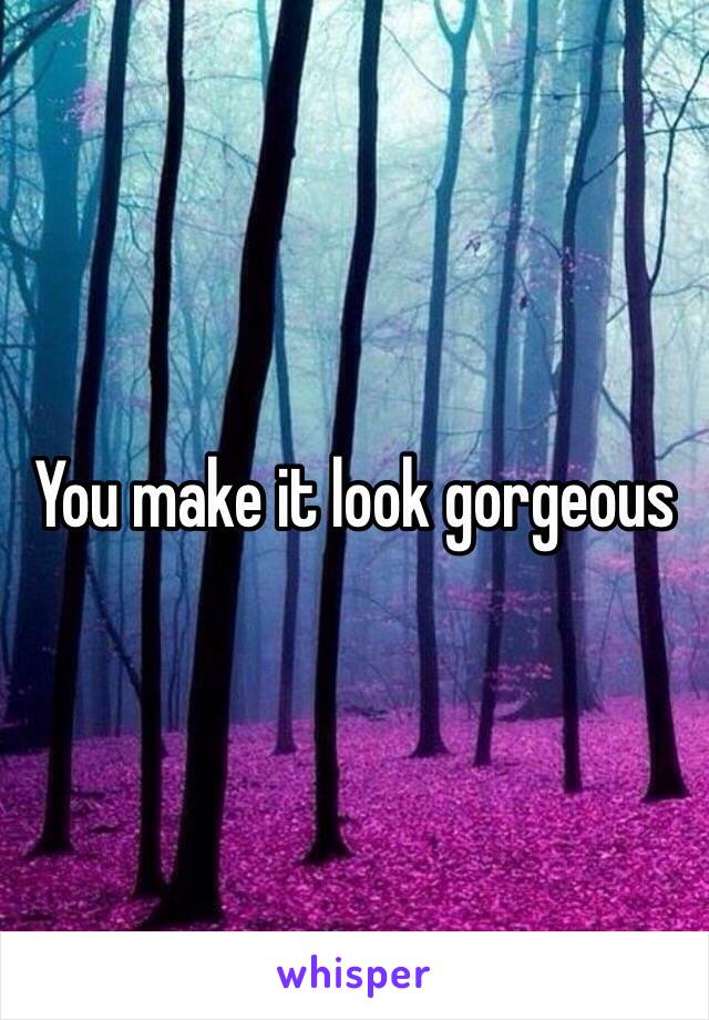 You make it look gorgeous 