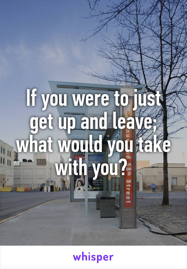 If you were to just get up and leave; what would you take with you? 
