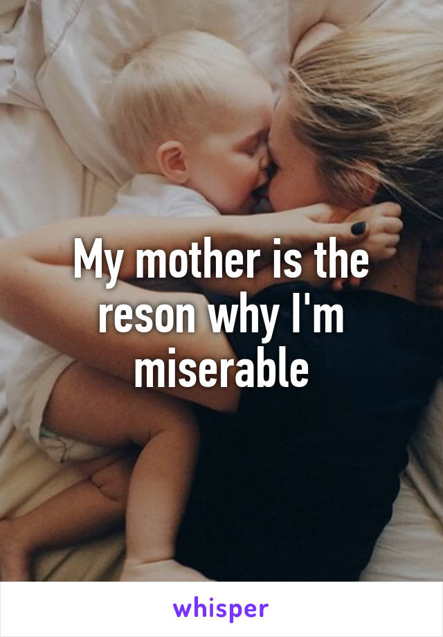 My mother is the reson why I'm miserable